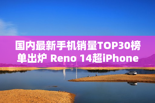 国内最新手机销量TOP30榜单出炉 Reno 14超iPhone 16