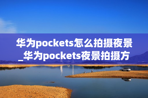 华为pockets怎么拍摄夜景_华为pockets夜景拍摄方法