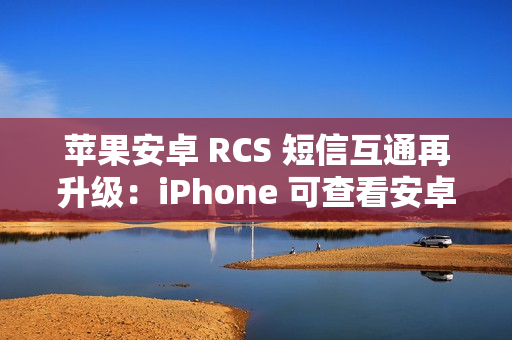 苹果安卓 RCS 短信互通再升级:iPhone 可查看安卓用户重新编辑的消息 苹果安卓 RCS 短信互通再升级:iPhone 可查看安卓用户重新编辑的消息