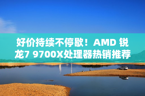 好价持续不停歇！AMD 锐龙7 9700X处理器热销推荐