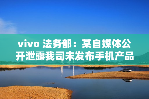 vivo 法务部：某自媒体公开泄露我司未发布手机产品涉密信息，已报案