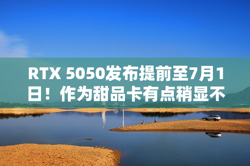 RTX 5050发布提前至7月1日！作为甜品卡有点稍显不足