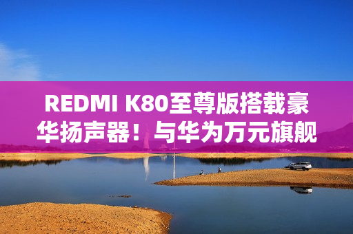 REDMI K80至尊版搭载豪华扬声器！与华为万元旗舰同款