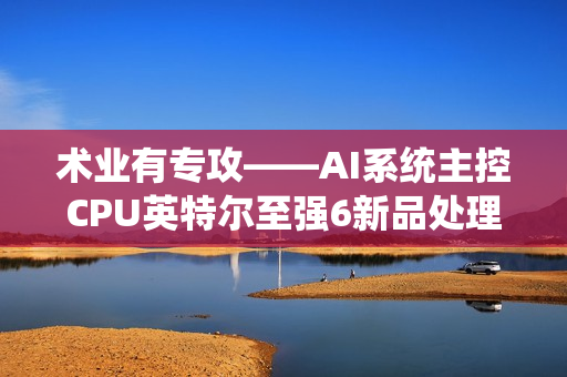术业有专攻——AI系统主控CPU英特尔至强6新品处理器浅析