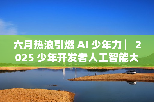 六月热浪引燃 AI 少年力 ▏2025 少年开发者人工智能大赛决赛吹响冲锋号角