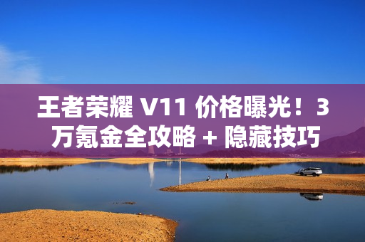 王者荣耀 V11 价格曝光！3 万氪金全攻略 + 隐藏技巧必看