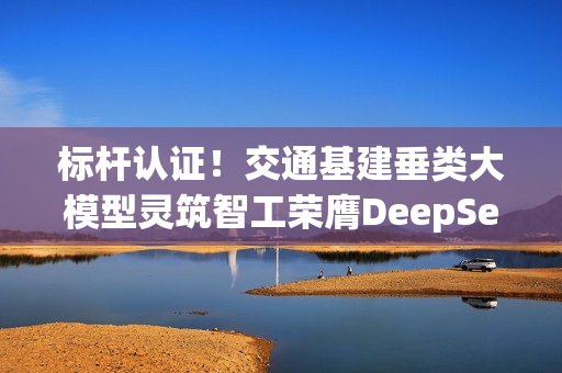 标杆认证！交通基建垂类大模型灵筑智工荣膺DeepSeek最佳实践案例