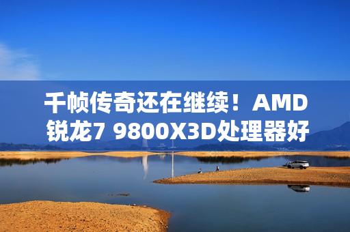 千帧传奇还在继续！AMD 锐龙7 9800X3D处理器好价推荐