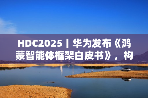 HDC2025丨华为发布《鸿蒙智能体框架白皮书》，构建全新智能体价值网络