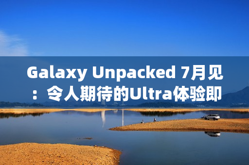 Galaxy Unpacked 7月见：令人期待的Ultra体验即将在折叠屏展开