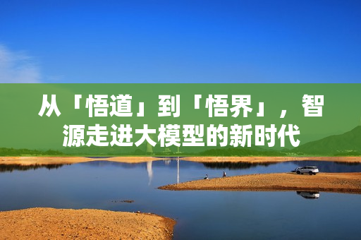 从「悟道」到「悟界」,智源走进大模型的新时代 从「悟道」到「悟界」,智源走进大模型的新时代