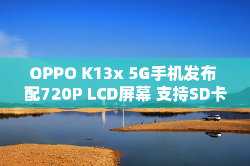OPPO K13x 5G手机发布 配720P LCD屏幕 支持SD卡扩展