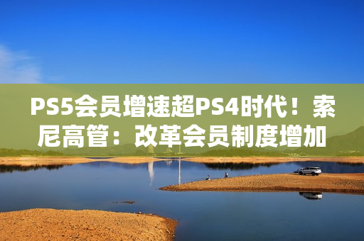 PS5会员增速超PS4时代！索尼高管：改革会员制度增加吸引力