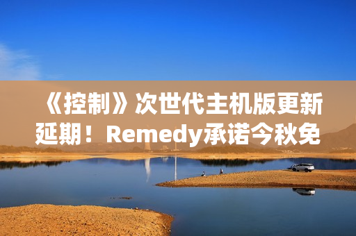 《控制》次世代主机版更新延期！Remedy承诺今秋免费推送