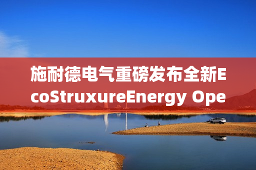 施耐德电气重磅发布全新EcoStruxureEnergy Operation电力综合运营系统