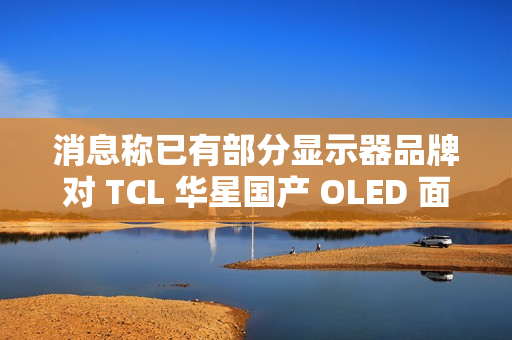 消息称已有部分显示器品牌对 TCL 华星国产 OLED 面板展开样机测试 消息称已有部分显示器品牌对 TCL 华星国产 OLED 面板展开样机测试