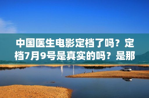 中国医生电影定档了吗？定档7月9号是真实的吗？是那个公司出品的?(中国医生 电影预告)