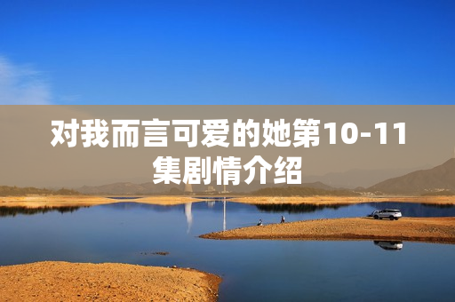 对我而言可爱的她第10-11集剧情介绍