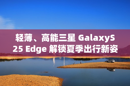 轻薄、高能三星 GalaxyS25 Edge 解锁夏季出行新姿势