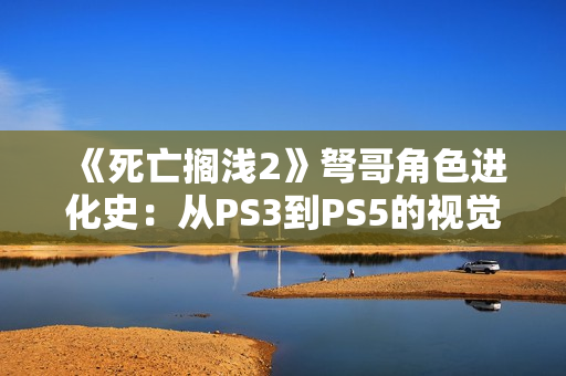《死亡搁浅2》弩哥角色进化史：从PS3到PS5的视觉革命
