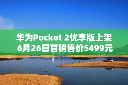 华为Pocket 2优享版上架 6月26日首销售价5499元起