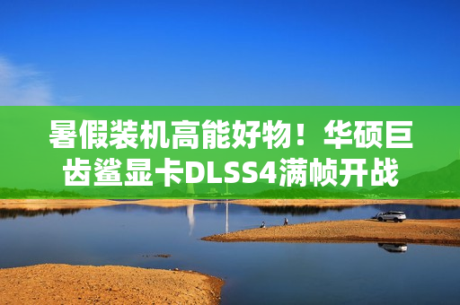暑假装机高能好物！华硕巨齿鲨显卡DLSS4满帧开战