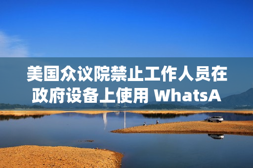 美国众议院禁止工作人员在政府设备上使用 WhatsApp，Meta 强烈反对
