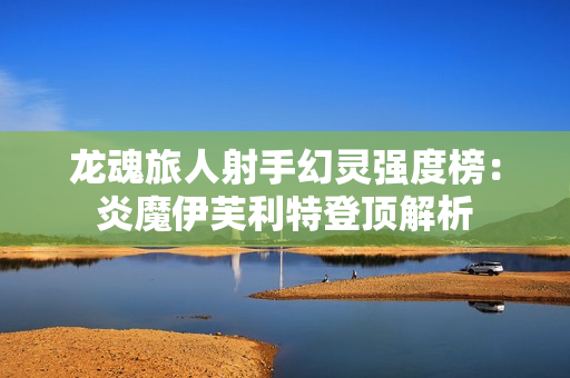 龙魂旅人射手幻灵强度榜：炎魔伊芙利特登顶解析