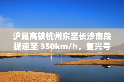 沪昆高铁杭州东至长沙南段提速至 350km/h，复兴号动车组实现常态化高标运行