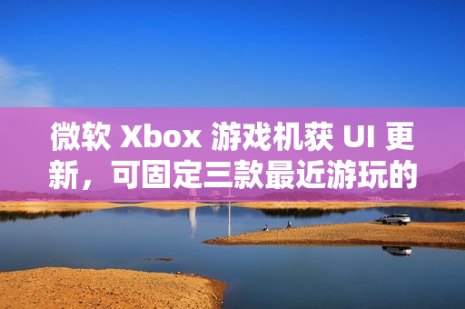 微软 Xbox 游戏机获 UI 更新，可固定三款最近游玩的游戏应用