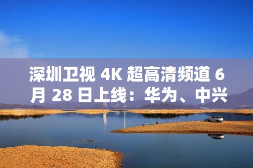 深圳卫视 4K 超高清频道 6 月 28 日上线：华为、中兴等国产设备占比近 80%