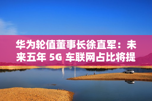 华为轮值董事长徐直军：未来五年 5G 车联网占比将提升至 95%