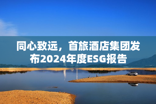同心致远，首旅酒店集团发布2024年度ESG报告