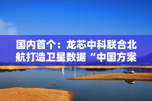 国内首个：龙芯中科联合北航打造卫星数据“中国方案”
