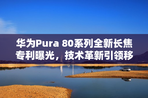 华为Pura 80系列全新长焦专利曝光，技术革新引领移动影像新时代