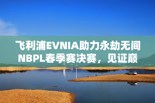 飞利浦EVNIA助力永劫无间NBPL春季赛决赛，见证巅峰对决，打造超凡盛宴！