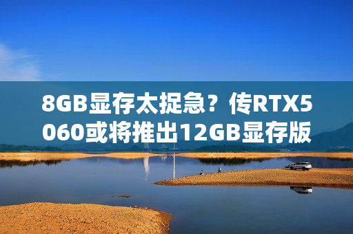 8GB显存太捉急?传RTX5060或将推出12GB显存版本! 8GB显存太捉急?传RTX5060或将推出12GB显存版本!