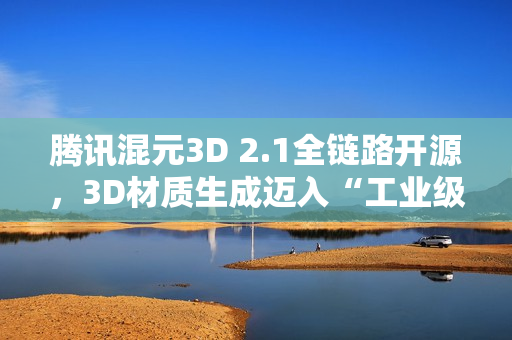 腾讯混元3D 2.1全链路开源，3D材质生成迈入“工业级”新阶段