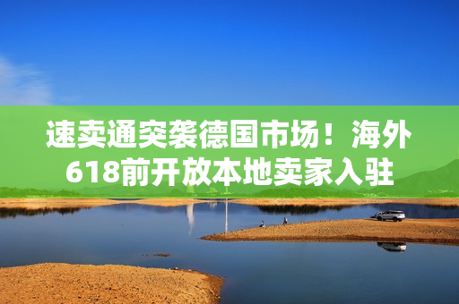 速卖通突袭德国市场!海外618前开放本地卖家入驻 速卖通突袭德国市场!海外618前开放本地卖家入驻