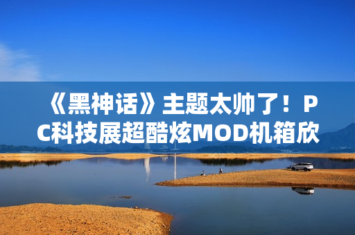《黑神话》主题太帅了！PC科技展超酷炫MOD机箱欣赏