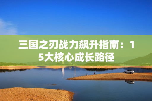 三国之刃战力飙升指南：15大核心成长路径