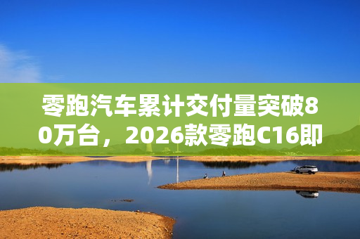 零跑汽车累计交付量突破80万台,2026款零跑C16即将上市 零跑汽车累计交付量突破80万台,2026款零跑C16即将上市