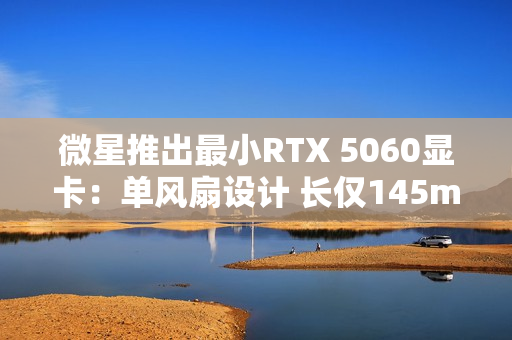 微星推出最小RTX 5060显卡：单风扇设计 长仅145mm！