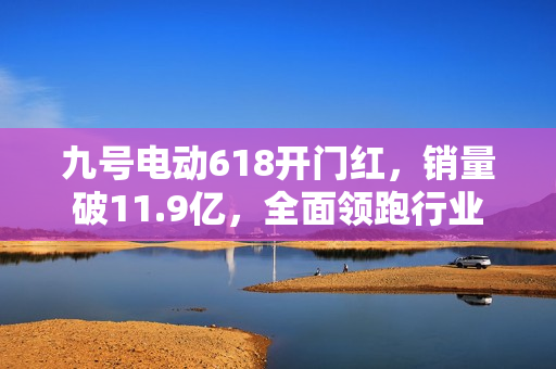 九号电动618开门红，销量破11.9亿，全面领跑行业