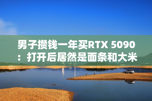男子攒钱一年买RTX 5090：打开后居然是面条和大米！