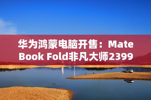 华为鸿蒙电脑开售：MateBook Fold非凡大师23999元起！