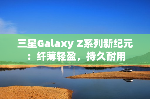 三星Galaxy Z系列新纪元:纤薄轻盈,持久耐用 三星Galaxy Z系列新纪元:纤薄轻盈,持久耐用