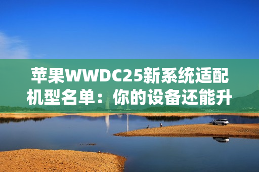 苹果WWDC25新系统适配机型名单：你的设备还能升级吗？