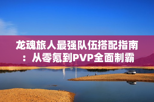 龙魂旅人最强队伍搭配指南：从零氪到PVP全面制霸