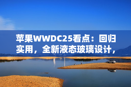 苹果WWDC25看点：回归实用，全新液态玻璃设计，iPad全面Mac化！